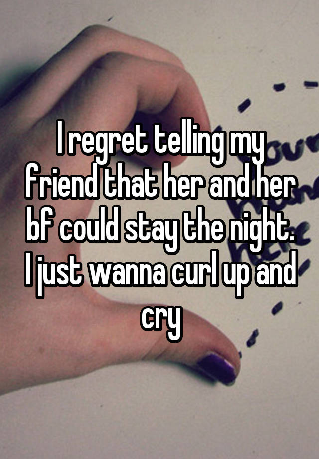 I regret telling my friend that her and her bf could stay the night. I just wanna curl up and cry