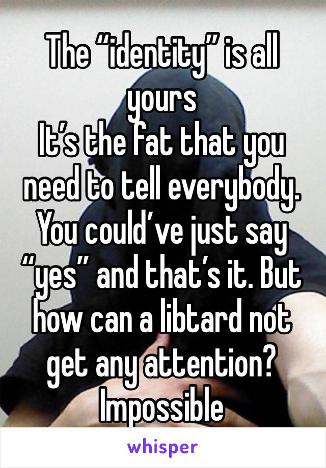 The “identity” is all yours 
It’s the fat that you need to tell everybody. 
You could’ve just say “yes” and that’s it. But how can a libtard not get any attention? 
Impossible 