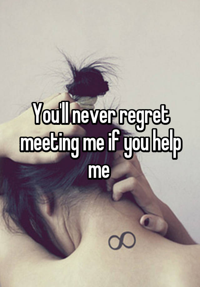 You'll never regret meeting me if you help me 