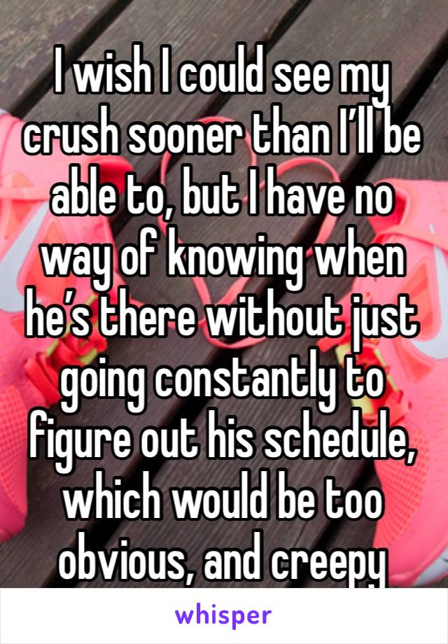 I wish I could see my crush sooner than I’ll be able to, but I have no way of knowing when he’s there without just going constantly to figure out his schedule, which would be too obvious, and creepy