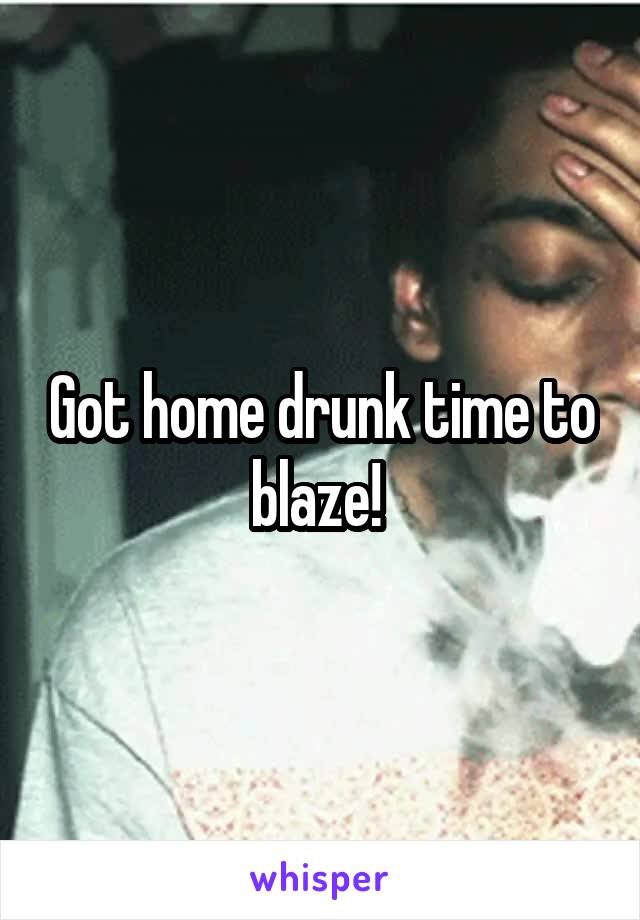 Got home drunk time to blaze! 