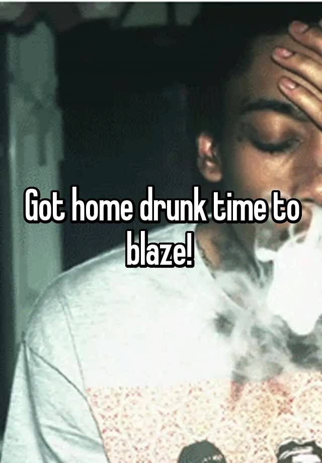 Got home drunk time to blaze! 