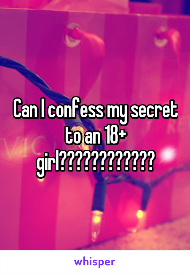 Can I confess my secret to an 18+ girl????????????