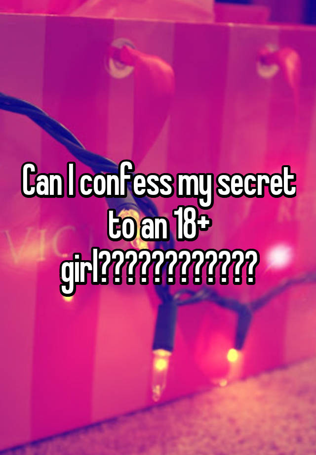 Can I confess my secret to an 18+ girl????????????