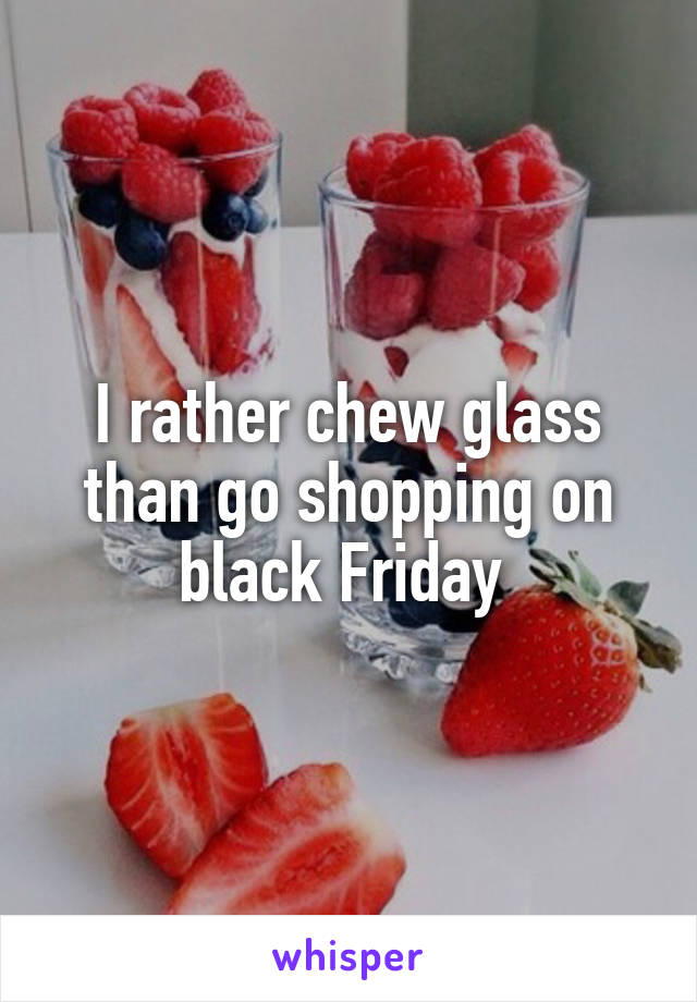 I rather chew glass than go shopping on black Friday 