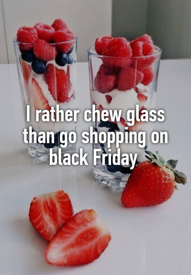 I rather chew glass than go shopping on black Friday 