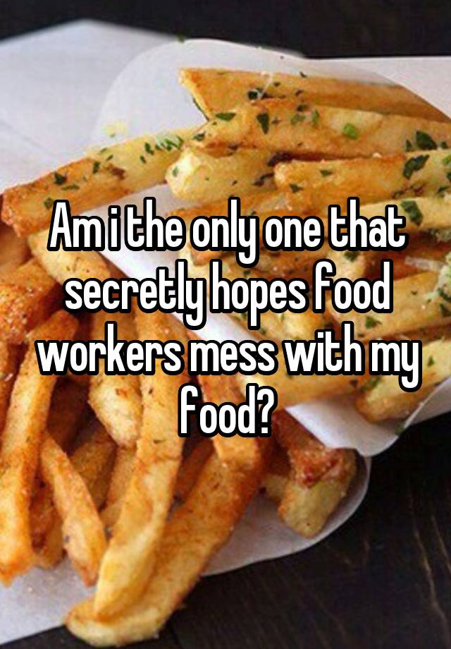 Am i the only one that secretly hopes food workers mess with my food?