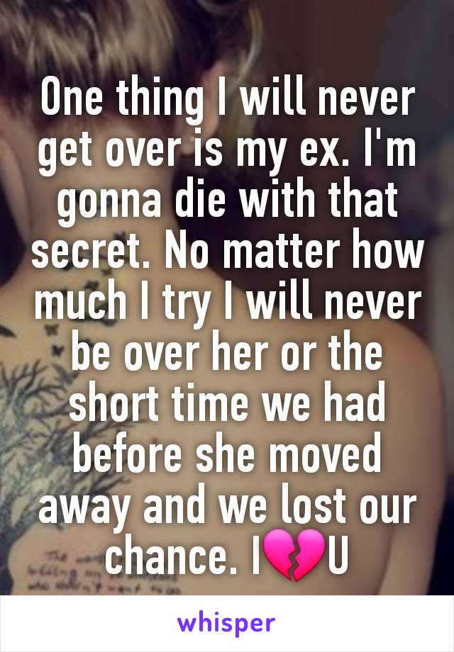 One thing I will never get over is my ex. I'm gonna die with that secret. No matter how much I try I will never be over her or the short time we had before she moved away and we lost our chance. I💔U