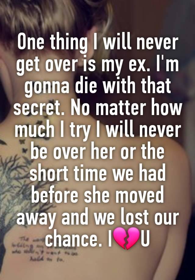 One thing I will never get over is my ex. I'm gonna die with that secret. No matter how much I try I will never be over her or the short time we had before she moved away and we lost our chance. I💔U