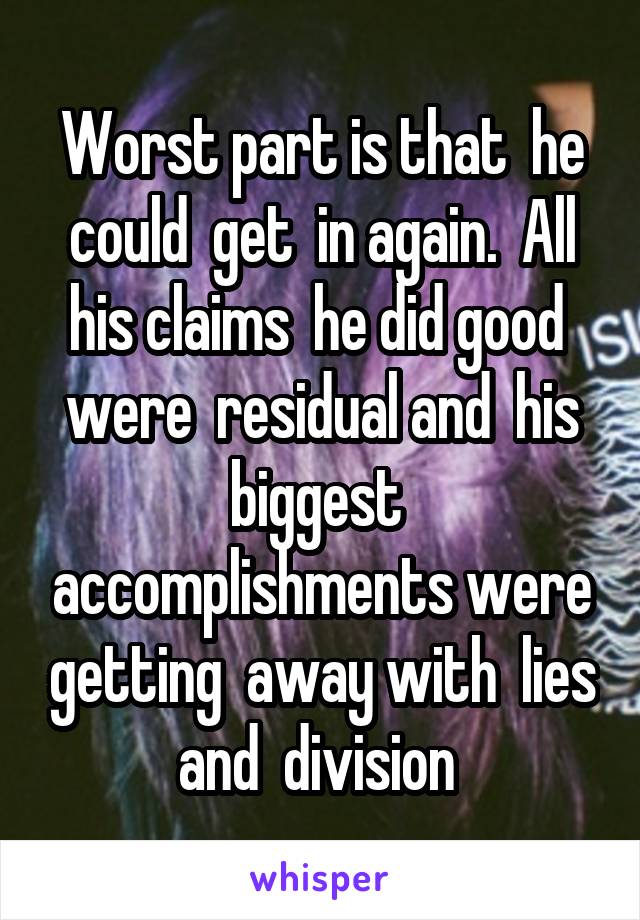 Worst part is that  he could  get  in again.  All his claims  he did good  were  residual and  his biggest  accomplishments were getting  away with  lies and  division 