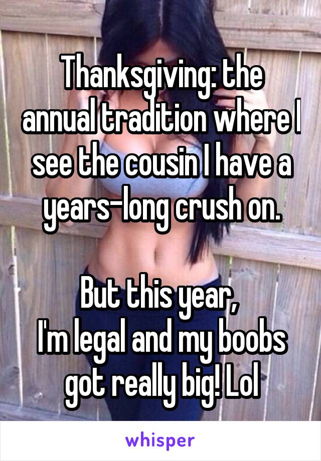 Thanksgiving: the annual tradition where I see the cousin I have a years-long crush on.

But this year, 
I'm legal and my boobs got really big! Lol