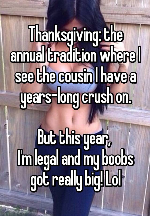 Thanksgiving: the annual tradition where I see the cousin I have a years-long crush on.

But this year, 
I'm legal and my boobs got really big! Lol