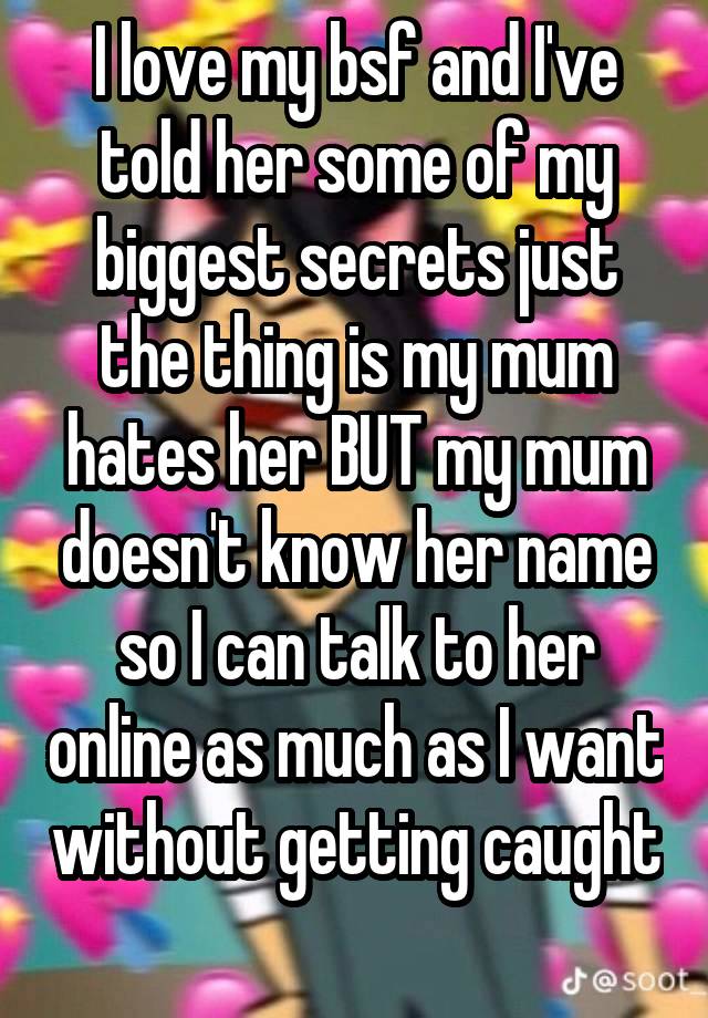 I love my bsf and I've told her some of my biggest secrets just the thing is my mum hates her BUT my mum doesn't know her name so I can talk to her online as much as I want without getting caught 