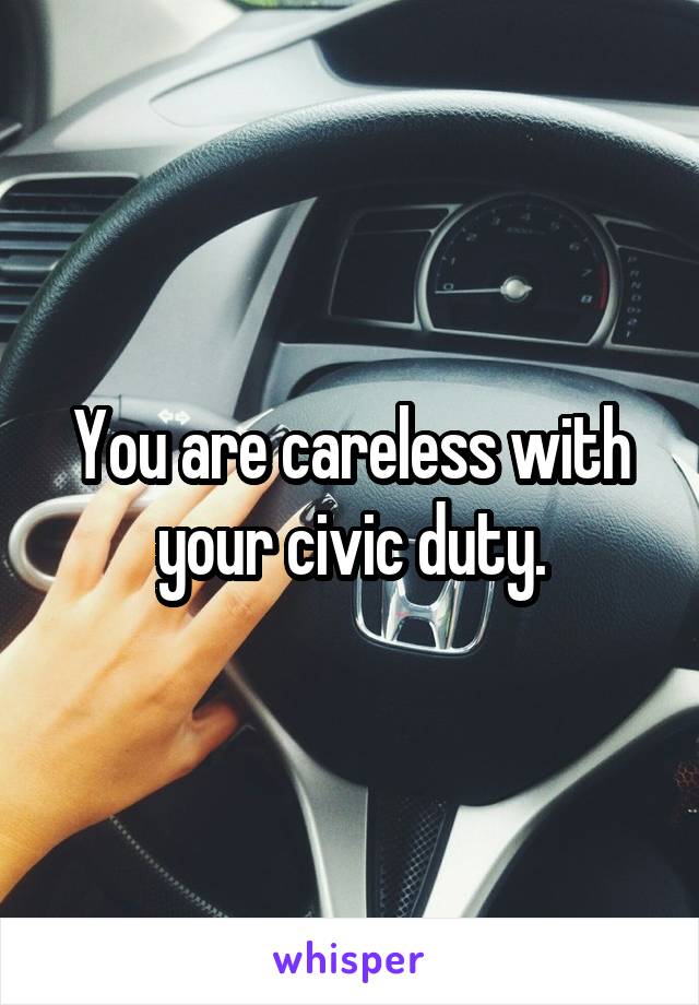 You are careless with your civic duty.