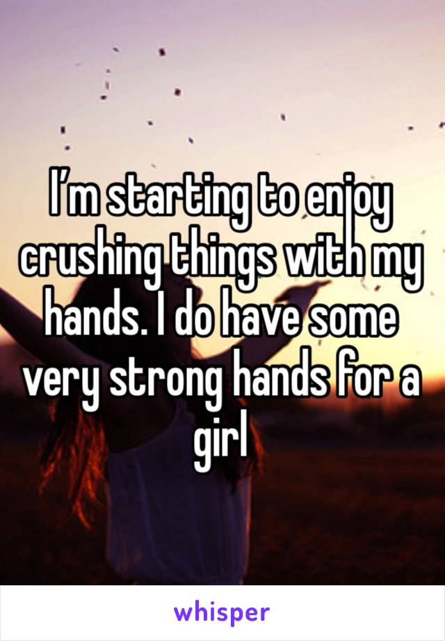 I’m starting to enjoy crushing things with my hands. I do have some very strong hands for a girl 