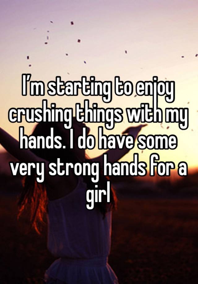 I’m starting to enjoy crushing things with my hands. I do have some very strong hands for a girl 