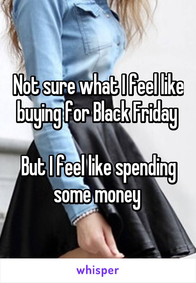 Not sure what I feel like buying for Black Friday 

But I feel like spending some money 