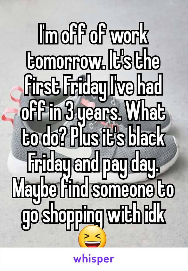 I'm off of work tomorrow. It's the first Friday I've had off in 3 years. What to do? Plus it's black Friday and pay day. Maybe find someone to go shopping with idk 😆 