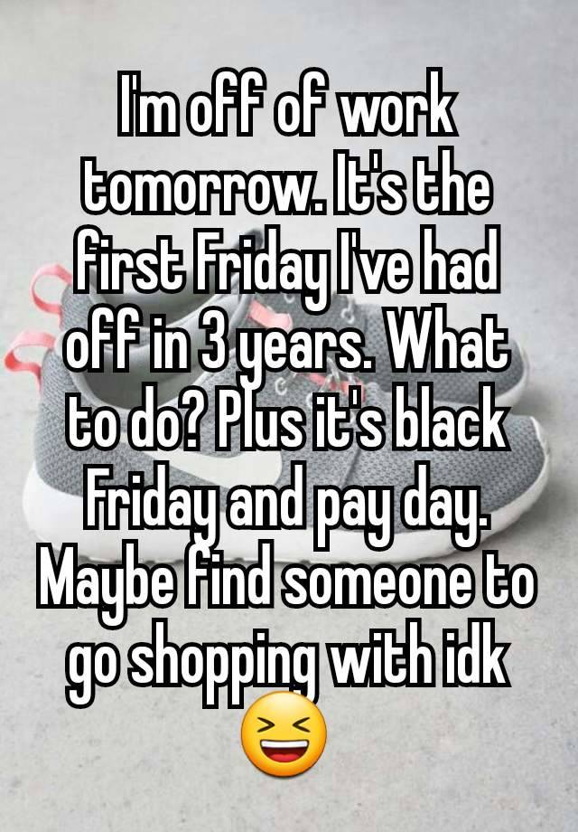 I'm off of work tomorrow. It's the first Friday I've had off in 3 years. What to do? Plus it's black Friday and pay day. Maybe find someone to go shopping with idk 😆 