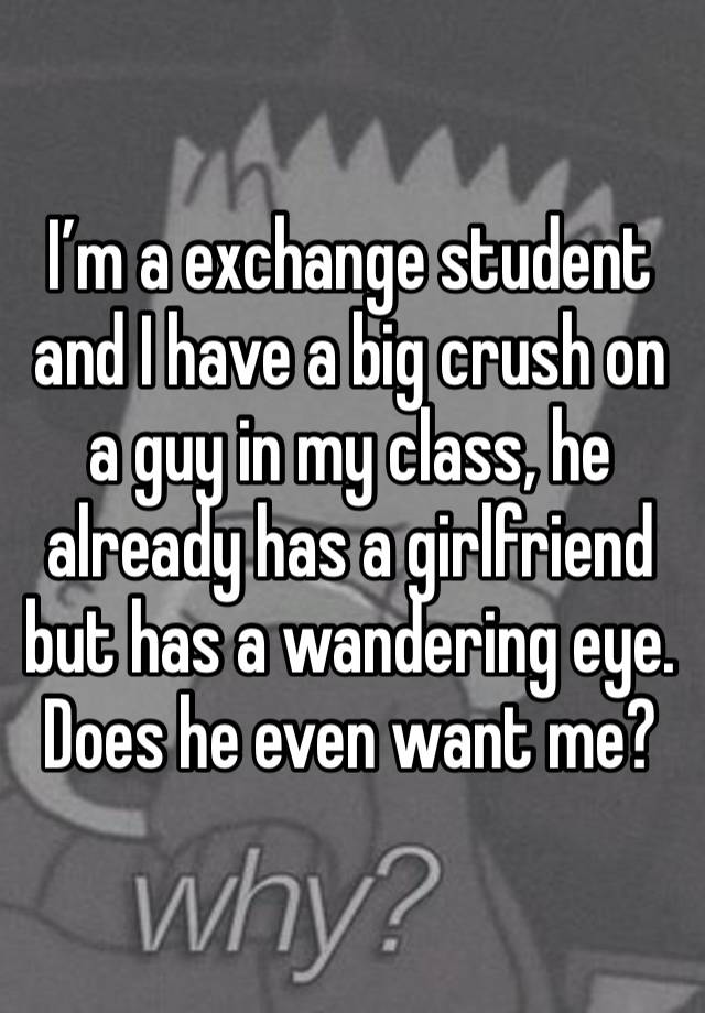 I’m a exchange student and I have a big crush on a guy in my class, he already has a girlfriend but has a wandering eye. 
Does he even want me?