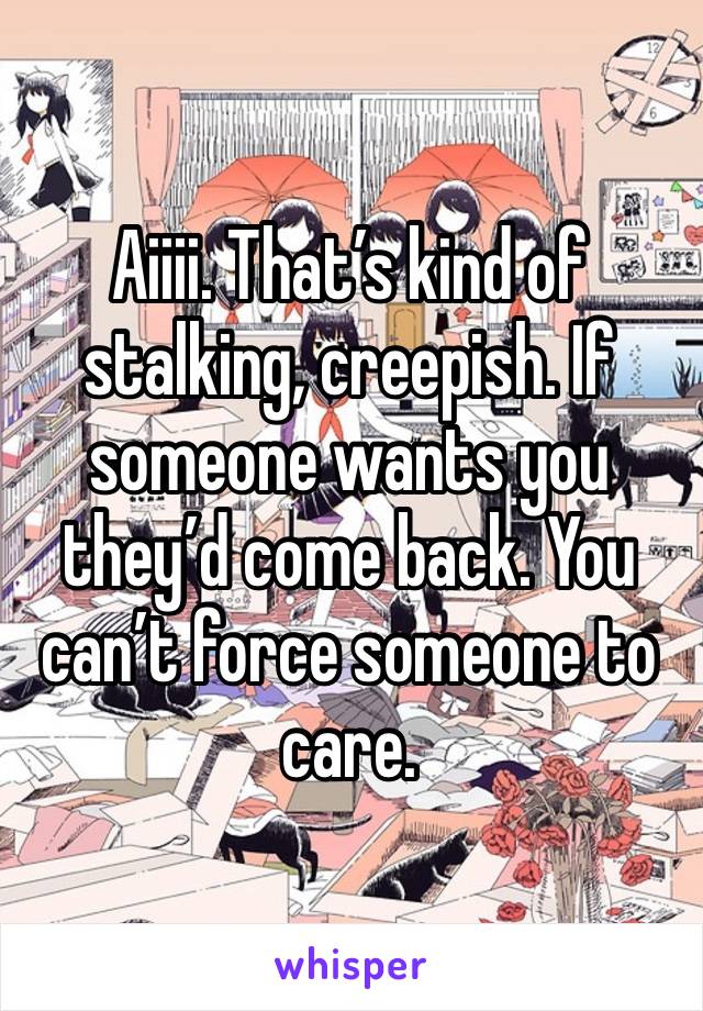 Aiiii. That’s kind of stalking, creepish. If someone wants you they’d come back. You can’t force someone to care. 