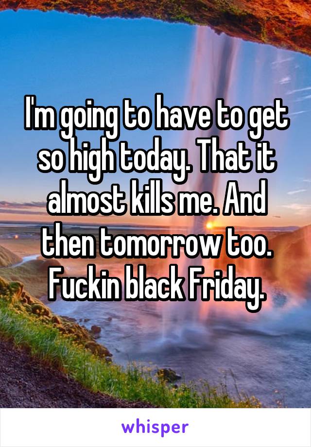 I'm going to have to get so high today. That it almost kills me. And then tomorrow too. Fuckin black Friday.
