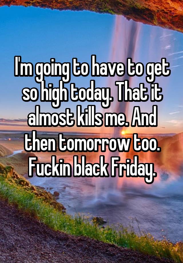 I'm going to have to get so high today. That it almost kills me. And then tomorrow too. Fuckin black Friday.
