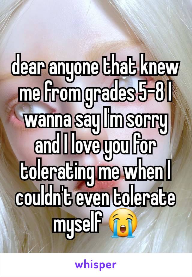 dear anyone that knew me from grades 5-8 I wanna say I'm sorry and I love you for tolerating me when I couldn't even tolerate myself 😭