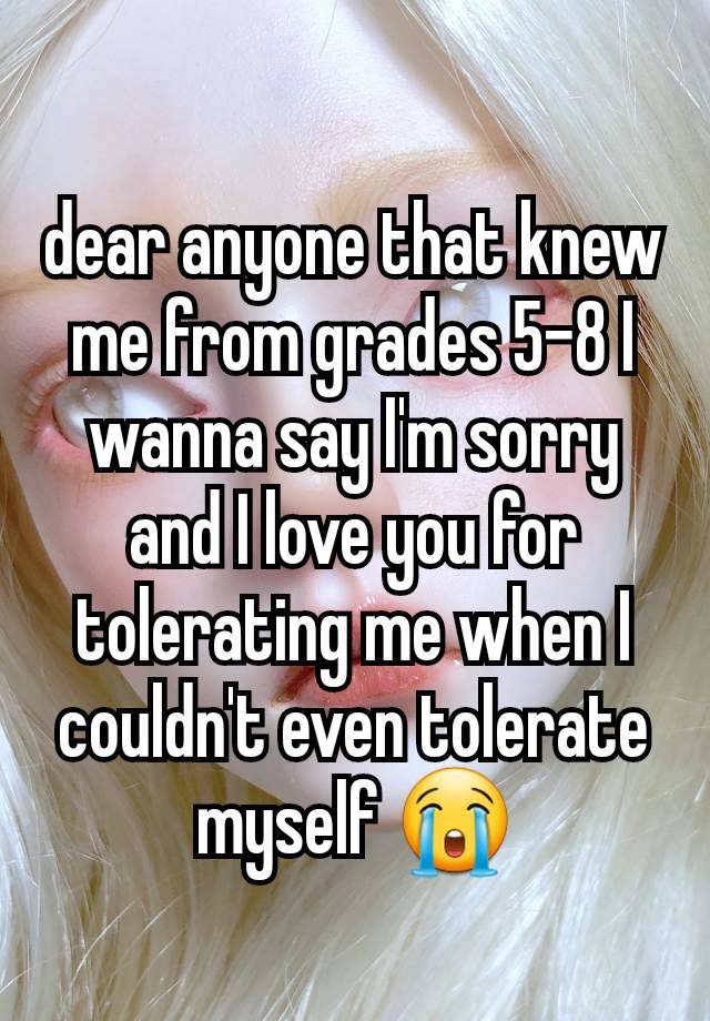 dear anyone that knew me from grades 5-8 I wanna say I'm sorry and I love you for tolerating me when I couldn't even tolerate myself 😭