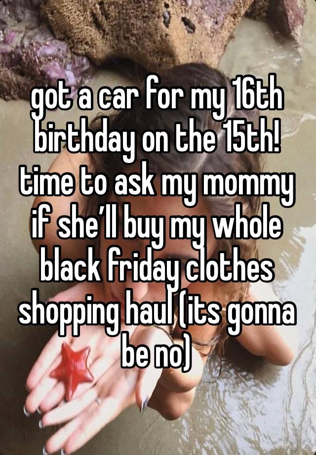 got a car for my 16th birthday on the 15th! time to ask my mommy if she’ll buy my whole black friday clothes shopping haul (its gonna be no)