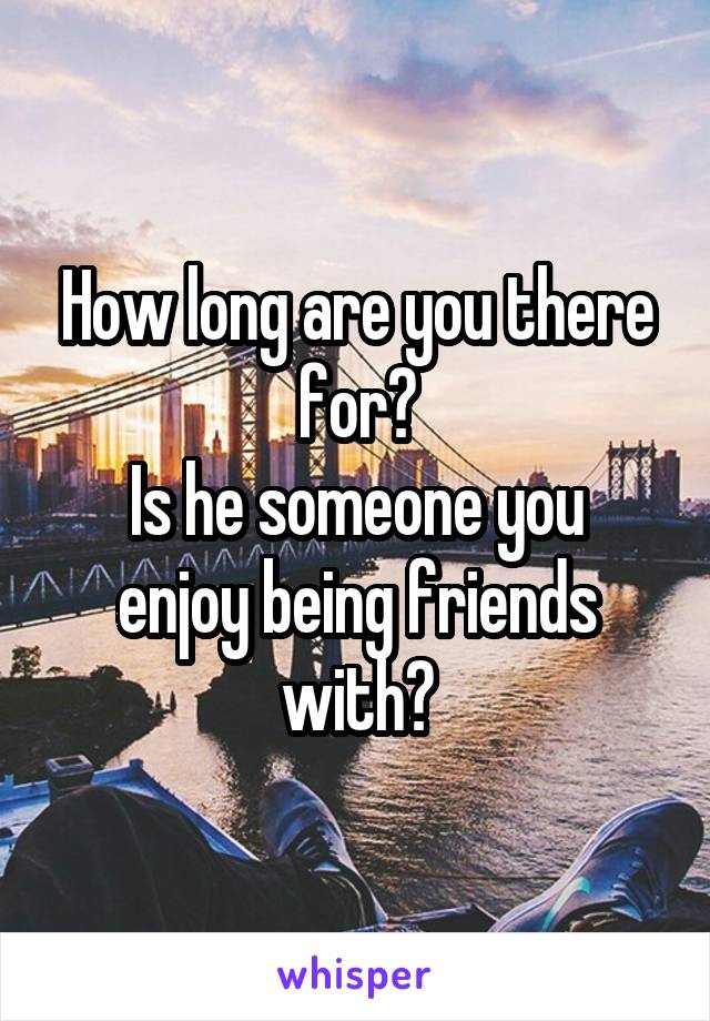 How long are you there for?
Is he someone you enjoy being friends with?