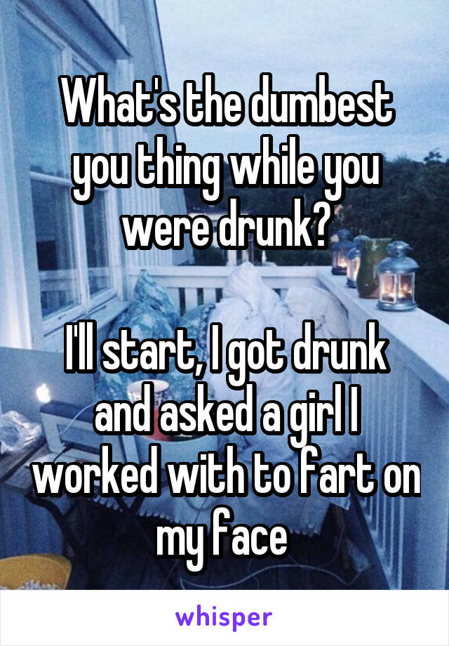 What's the dumbest you thing while you were drunk?

I'll start, I got drunk and asked a girl I worked with to fart on my face 