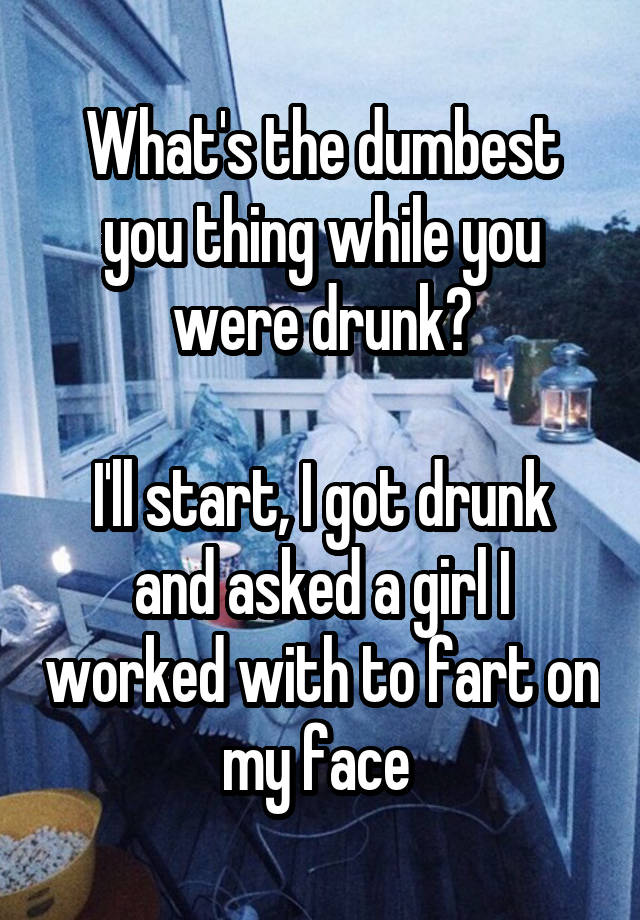 What's the dumbest you thing while you were drunk?

I'll start, I got drunk and asked a girl I worked with to fart on my face 