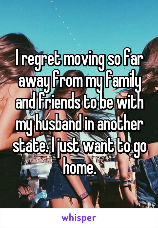 I regret moving so far away from my family and friends to be with my husband in another state. I just want to go home.