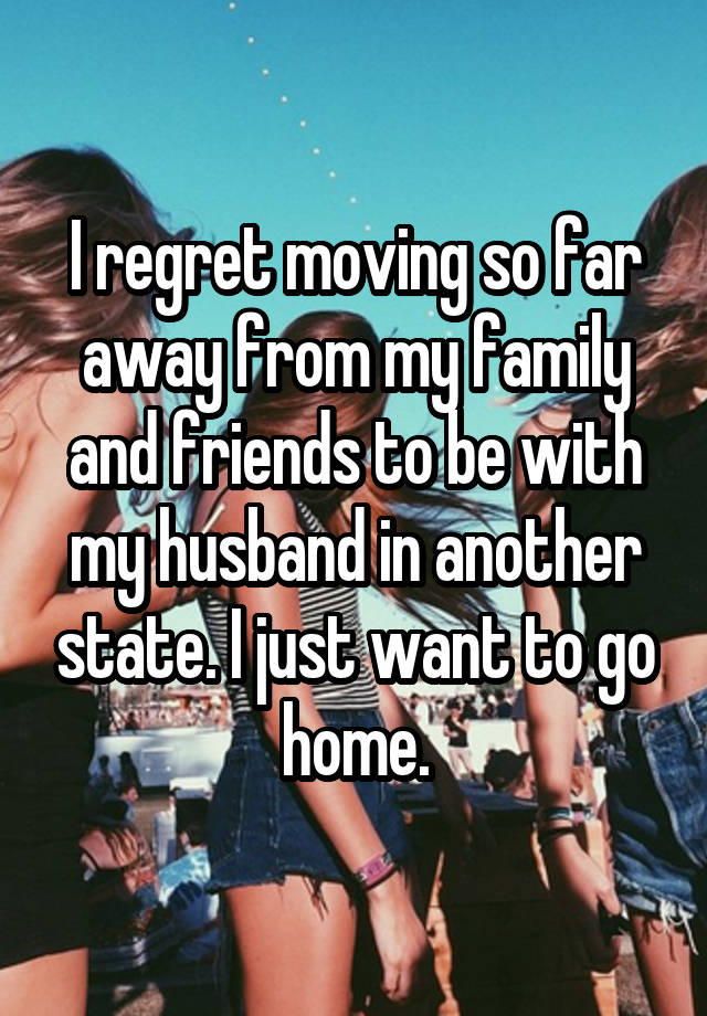 I regret moving so far away from my family and friends to be with my husband in another state. I just want to go home.