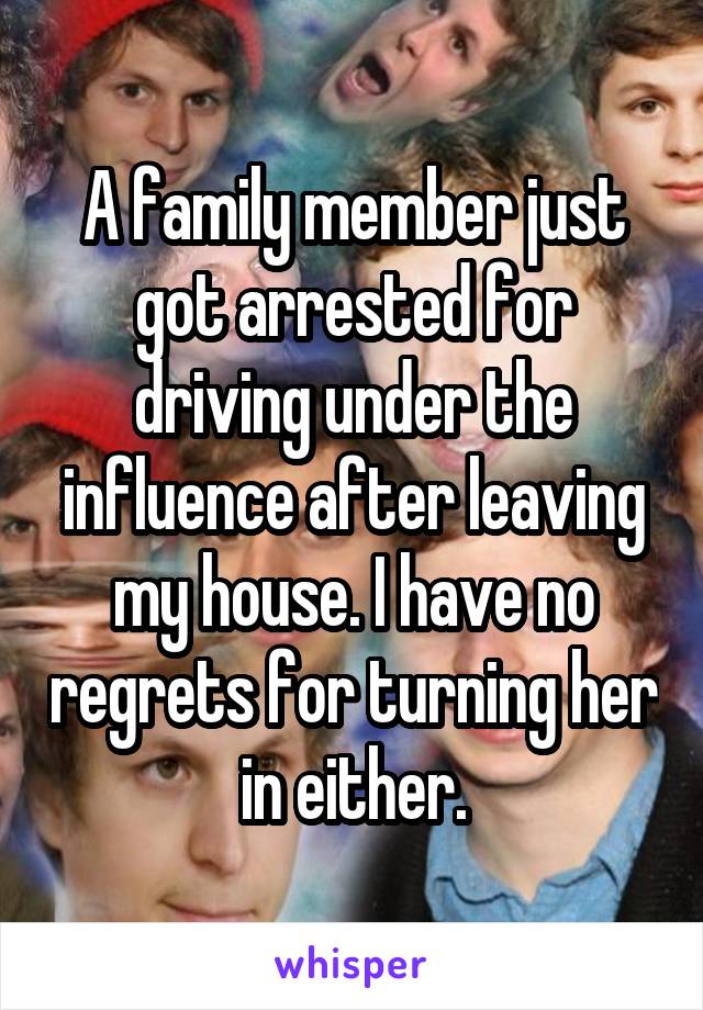 A family member just got arrested for driving under the influence after leaving my house. I have no regrets for turning her in either.