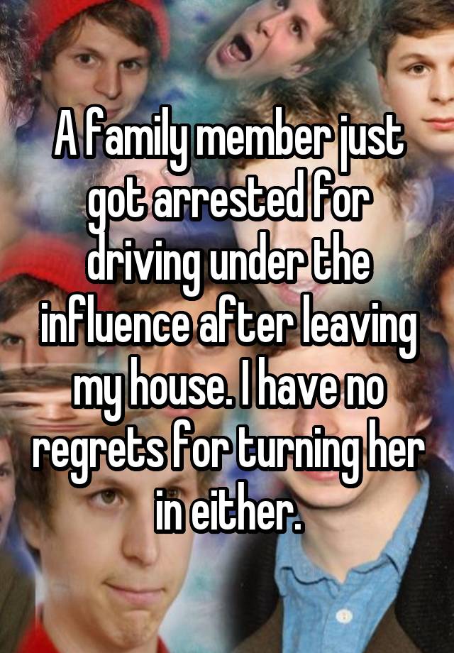 A family member just got arrested for driving under the influence after leaving my house. I have no regrets for turning her in either.