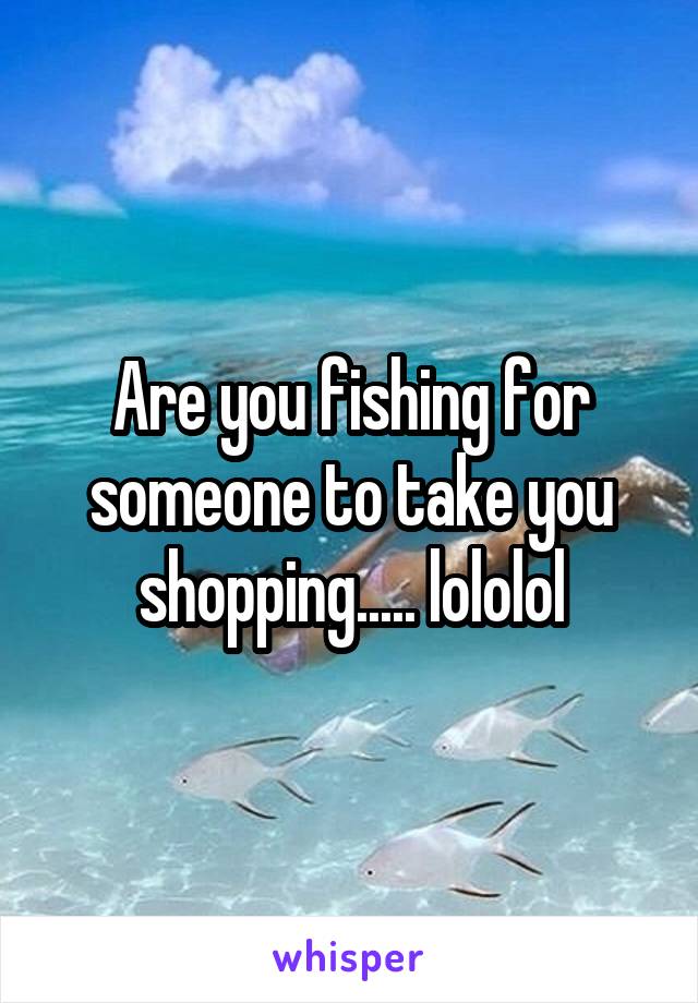 Are you fishing for someone to take you shopping..... lololol