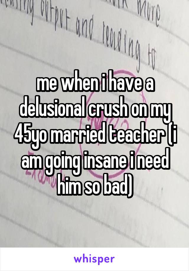 me when i have a delusional crush on my 45yo married teacher (i am going insane i need him so bad)