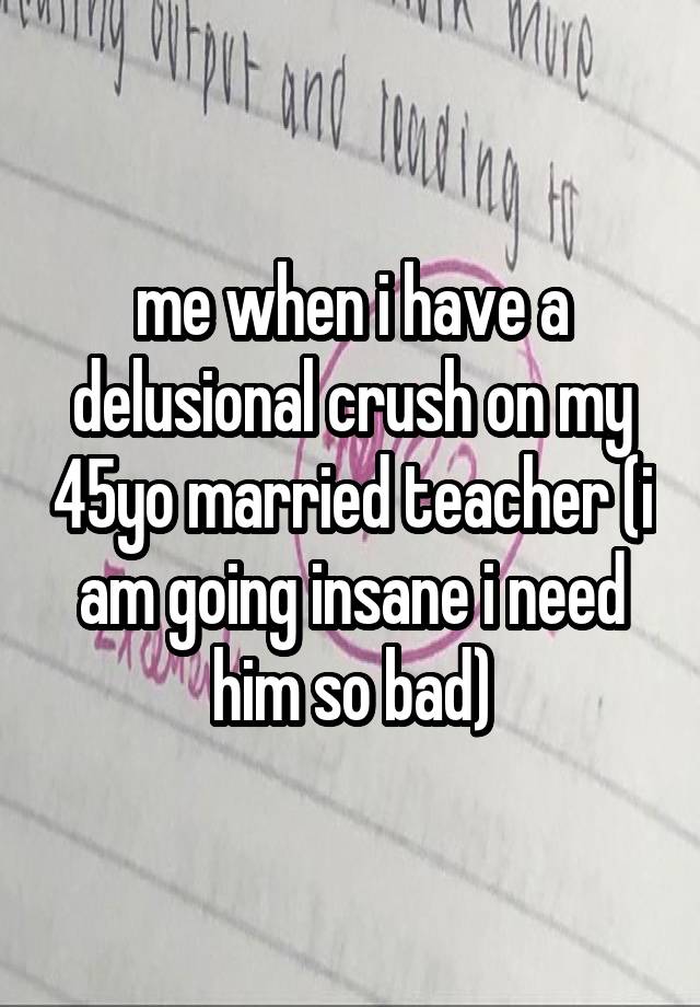 me when i have a delusional crush on my 45yo married teacher (i am going insane i need him so bad)