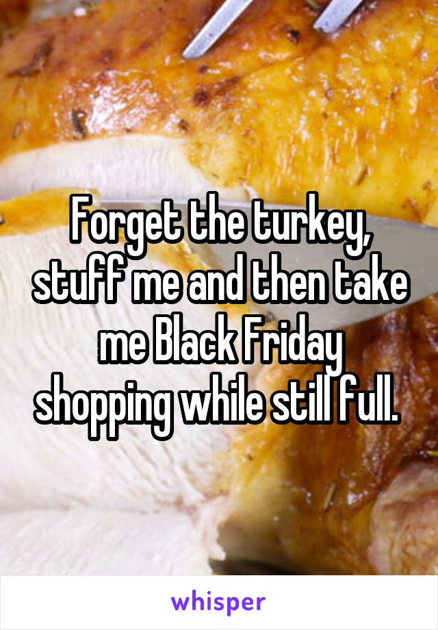 Forget the turkey, stuff me and then take me Black Friday shopping while still full. 