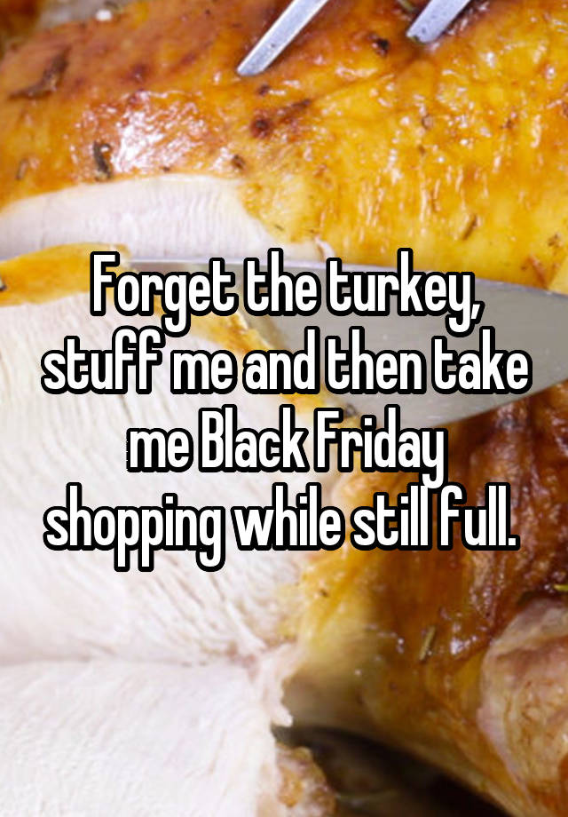 Forget the turkey, stuff me and then take me Black Friday shopping while still full. 