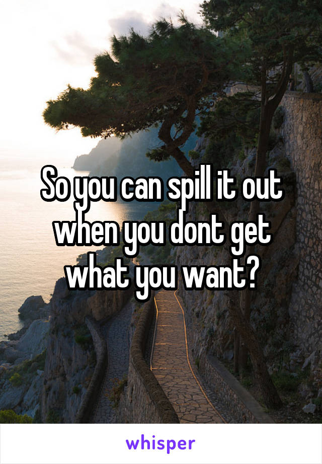 So you can spill it out when you dont get what you want?