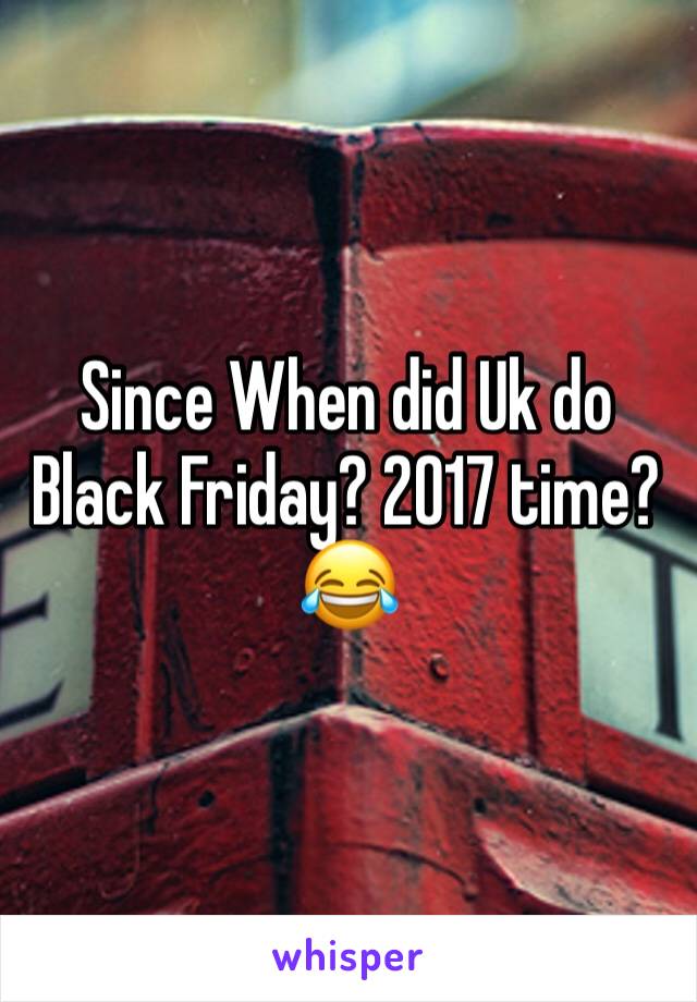 Since When did Uk do Black Friday? 2017 time?😂