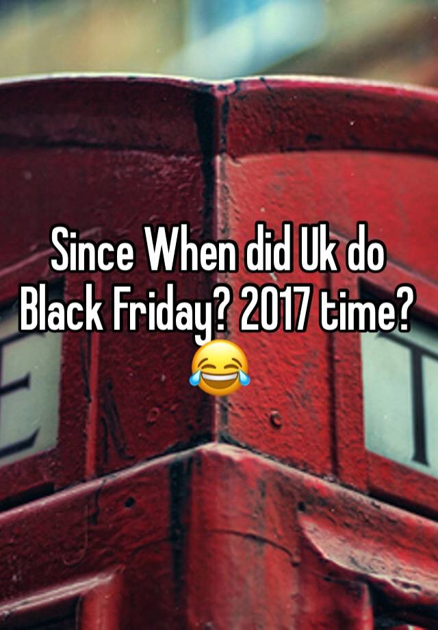 Since When did Uk do Black Friday? 2017 time?😂