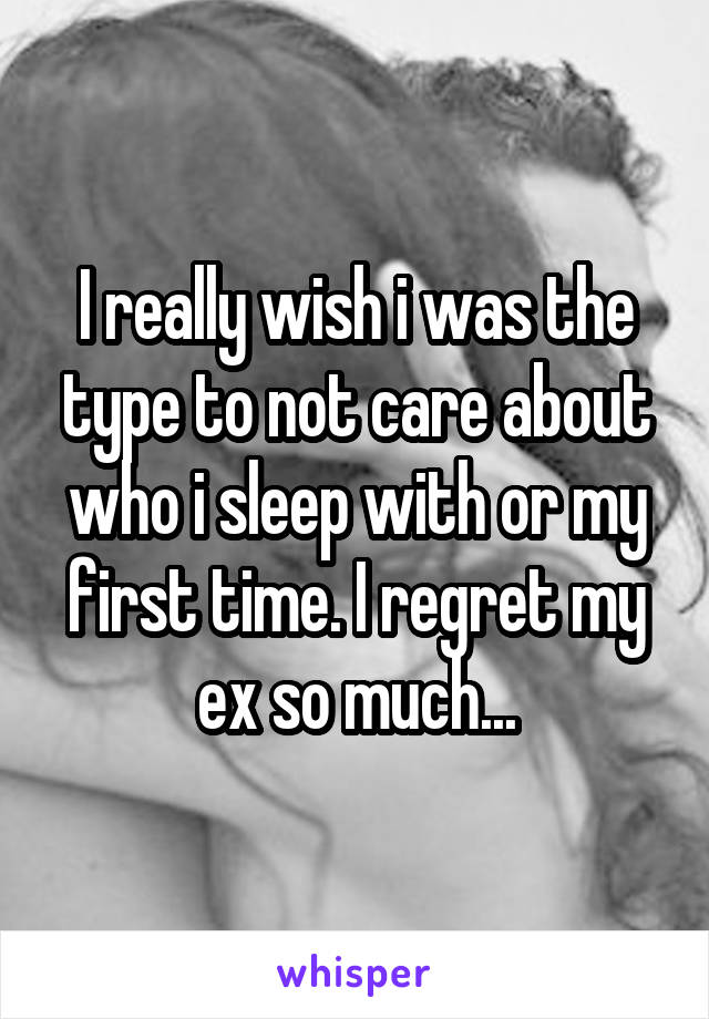 I really wish i was the type to not care about who i sleep with or my first time. I regret my ex so much...