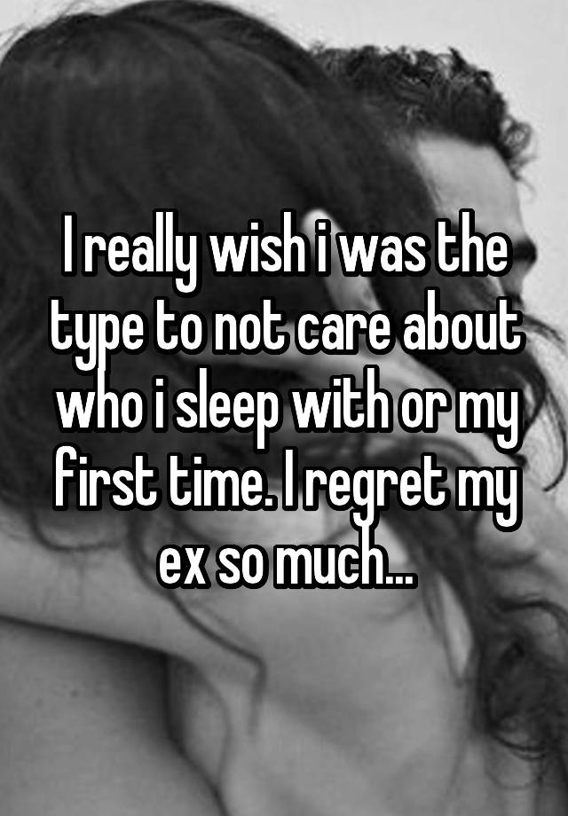 I really wish i was the type to not care about who i sleep with or my first time. I regret my ex so much...