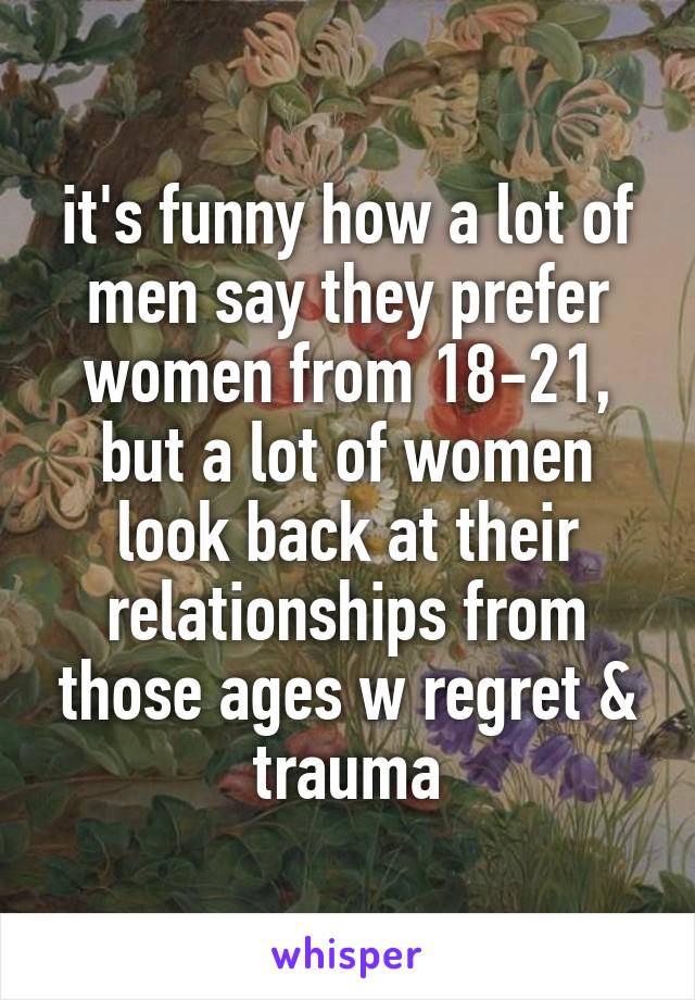 it's funny how a lot of men say they prefer women from 18-21, but a lot of women look back at their relationships from those ages w regret & trauma