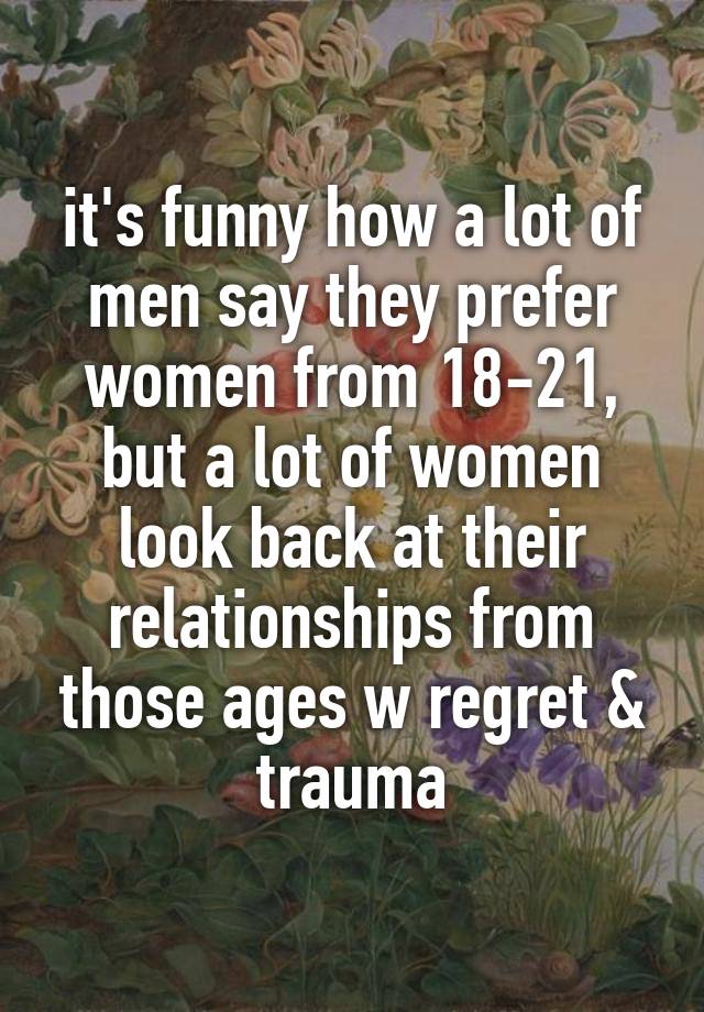 it's funny how a lot of men say they prefer women from 18-21, but a lot of women look back at their relationships from those ages w regret & trauma