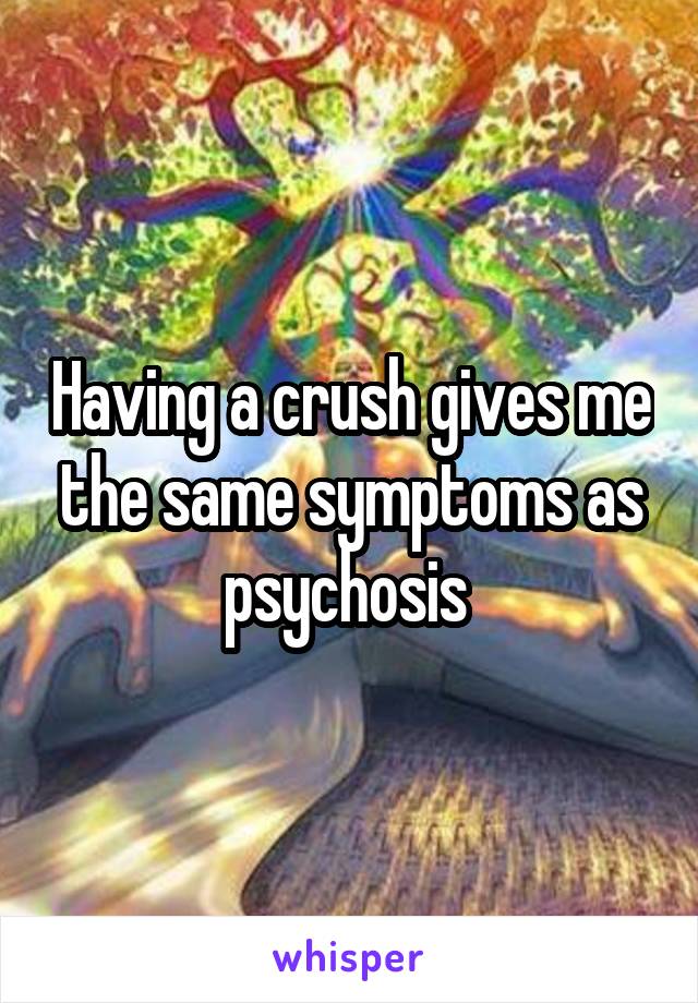 Having a crush gives me the same symptoms as psychosis 